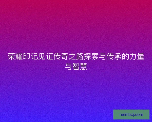 荣耀印记见证传奇之路探索与传承的力量与智慧