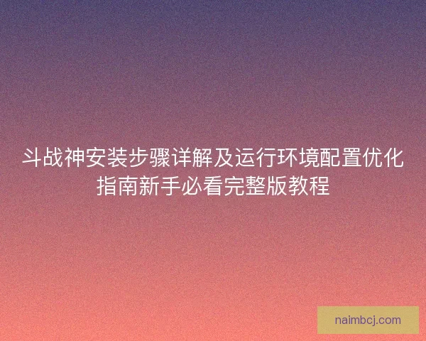 斗战神安装步骤详解及运行环境配置优化指南新手必看完整版教程