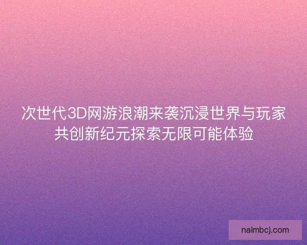 次世代3D网游浪潮来袭沉浸世界与玩家共创新纪元探索无限可能体验