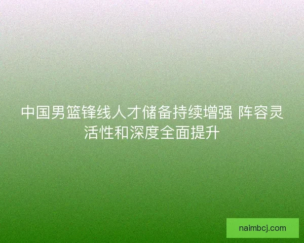 中国男篮锋线人才储备持续增强 阵容灵活性和深度全面提升