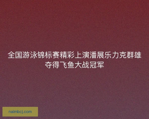 全国游泳锦标赛精彩上演潘展乐力克群雄夺得飞鱼大战冠军
