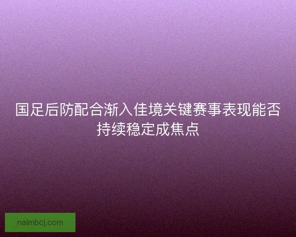国足后防配合渐入佳境关键赛事表现能否持续稳定成焦点