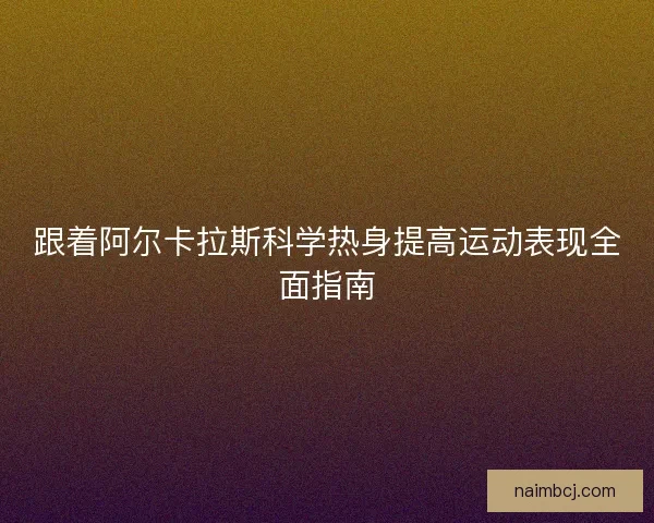 跟着阿尔卡拉斯科学热身提高运动表现全面指南